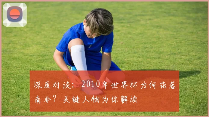 深度对谈：2010年世界杯为何花落南非？关键人物为你解读
