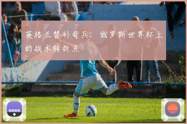 英格兰替补奇兵：俄罗斯世界杯上的战术转折点