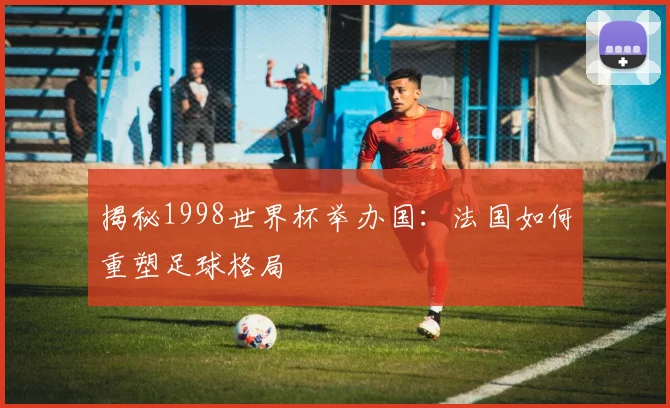 揭秘1998世界杯举办国：法国如何重塑足球格局