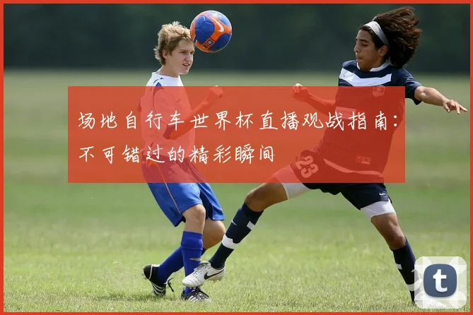 场地自行车世界杯直播观战指南：不可错过的精彩瞬间