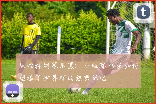 从柏林到慕尼黑：小组赛地点如何塑造了世界杯的经典记忆