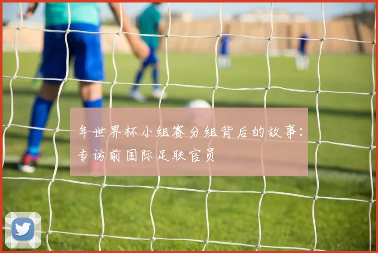年世界杯小组赛分组背后的故事：专访前国际足联官员