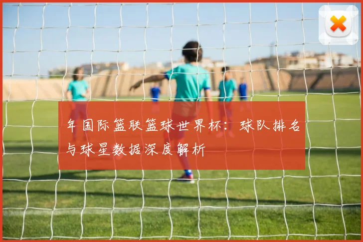 年国际篮联篮球世界杯：球队排名与球星数据深度解析