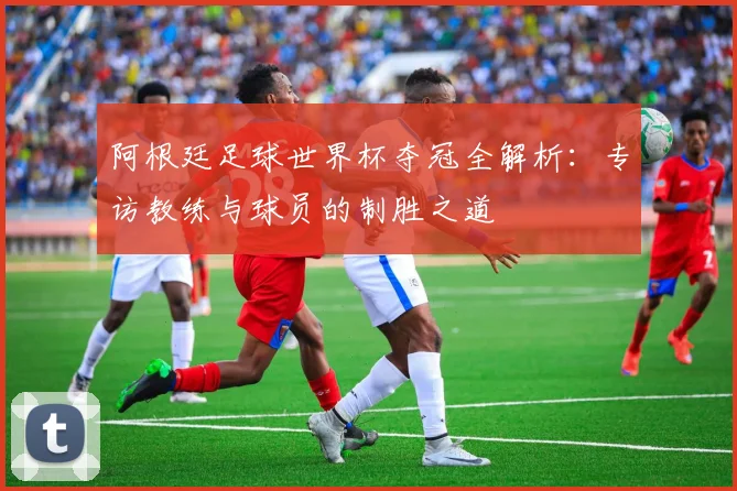 阿根廷足球世界杯夺冠全解析：专访教练与球员的制胜之道