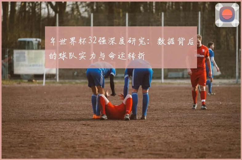 年世界杯32强深度研究:数据背后的球队实力与命运转折
